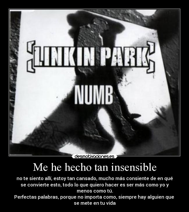 Me he hecho tan insensible - no te siento allí, estoy tan cansado, mucho más consiente de en qué
se convierte esto, todo lo que quiero hacer es ser más como yo y
menos como tú.
Perfectas palabras, porque no importa como, siempre hay alguien que
se mete en tu vida