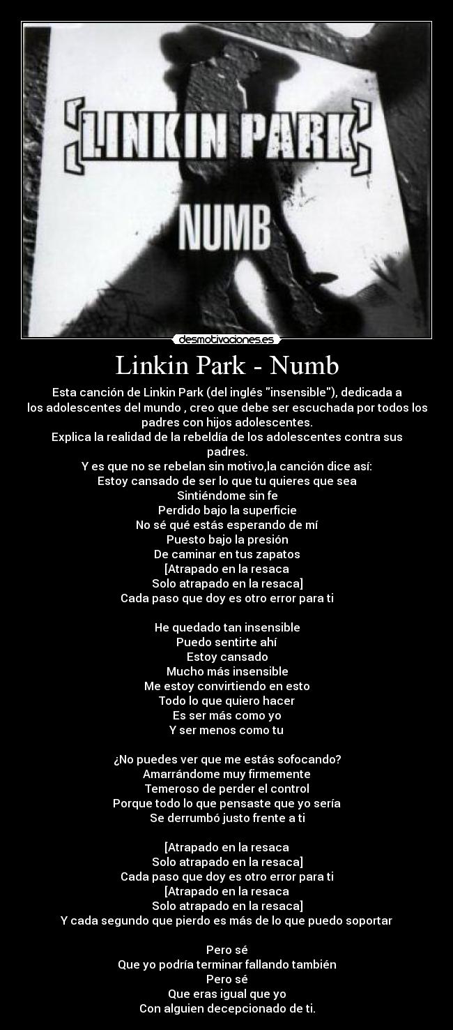 Linkin Park - Numb - Esta canción de Linkin Park (del inglés insensible), dedicada a
los adolescentes del mundo , creo que debe ser escuchada por todos los
padres con hijos adolescentes.
Explica la realidad de la rebeldía de los adolescentes contra sus
padres.
Y es que no se rebelan sin motivo,la canción dice así:
Estoy cansado de ser lo que tu quieres que sea
Sintiéndome sin fe
Perdido bajo la superficie
No sé qué estás esperando de mí
Puesto bajo la presión
De caminar en tus zapatos
[Atrapado en la resaca
Solo atrapado en la resaca]
Cada paso que doy es otro error para ti

He quedado tan insensible
Puedo sentirte ahí
Estoy cansado
Mucho más insensible
Me estoy convirtiendo en esto
Todo lo que quiero hacer
Es ser más como yo
Y ser menos como tu

¿No puedes ver que me estás sofocando?
Amarrándome muy firmemente
Temeroso de perder el control
Porque todo lo que pensaste que yo sería
Se derrumbó justo frente a ti

[Atrapado en la resaca
Solo atrapado en la resaca]
Cada paso que doy es otro error para ti
[Atrapado en la resaca
Solo atrapado en la resaca]
Y cada segundo que pierdo es más de lo que puedo soportar

Pero sé
Que yo podría terminar fallando también
Pero sé
Que eras igual que yo
Con alguien decepcionado de ti.