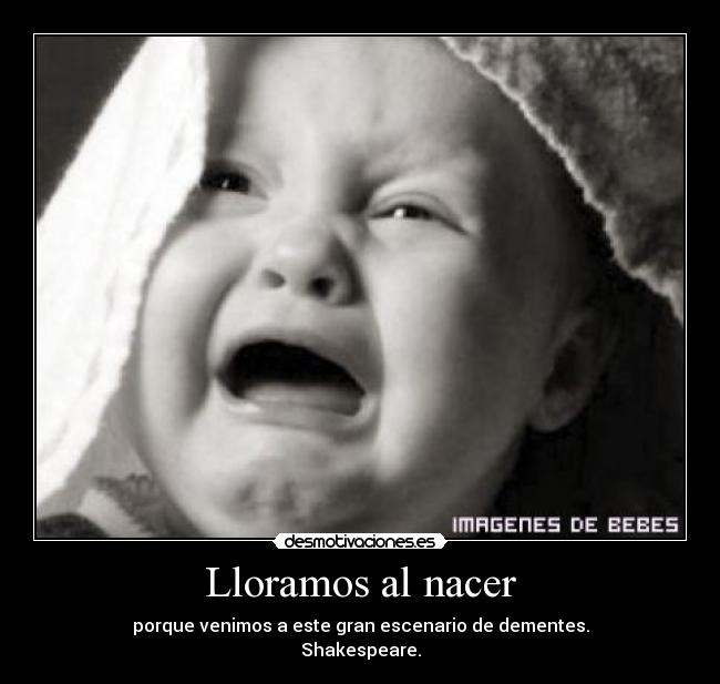 Lloramos al nacer - porque venimos a este gran escenario de dementes.
Shakespeare.