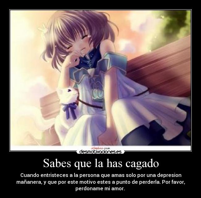 Sabes que la has cagado - Cuando entristeces a la persona que amas solo por una depresion
mañanera, y que por este motivo estes a punto de perderla. Por favor,
perdoname mi amor.