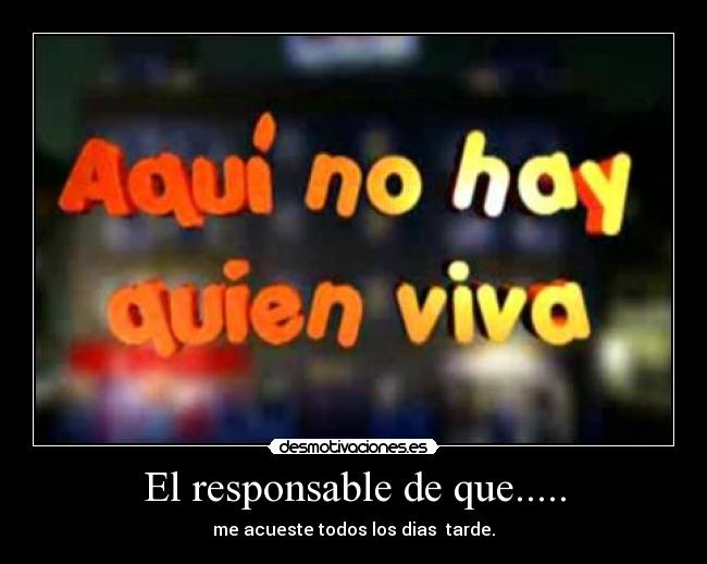 El responsable de que..... - me acueste todos los dias  tarde.