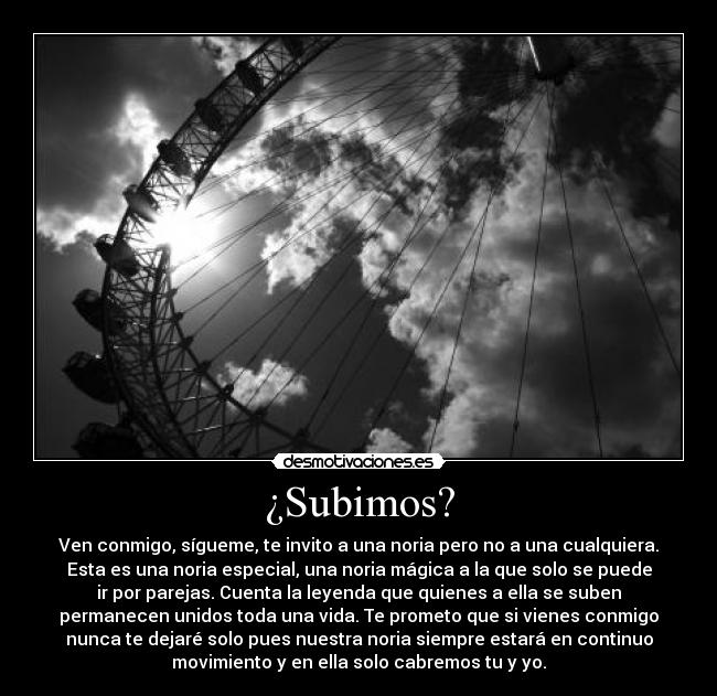 ¿Subimos? - Ven conmigo, sígueme, te invito a una noria pero no a una cualquiera.
Esta es una noria especial, una noria mágica a la que solo se puede
ir por parejas. Cuenta la leyenda que quienes a ella se suben
permanecen unidos toda una vida. Te prometo que si vienes conmigo
nunca te dejaré solo pues nuestra noria siempre estará en continuo
movimiento y en ella solo cabremos tu y yo.