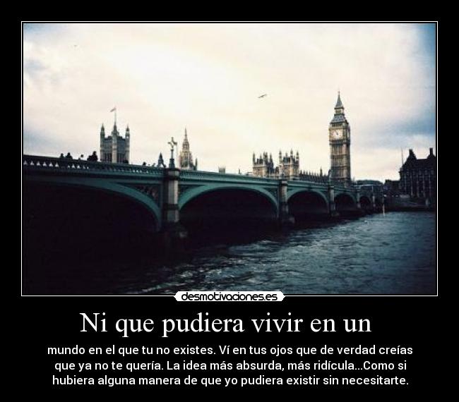 Ni que pudiera vivir en un - mundo en el que tu no existes. Ví en tus ojos que de verdad creías
que ya no te quería. La idea más absurda, más ridícula...Como si
hubiera alguna manera de que yo pudiera existir sin necesitarte.