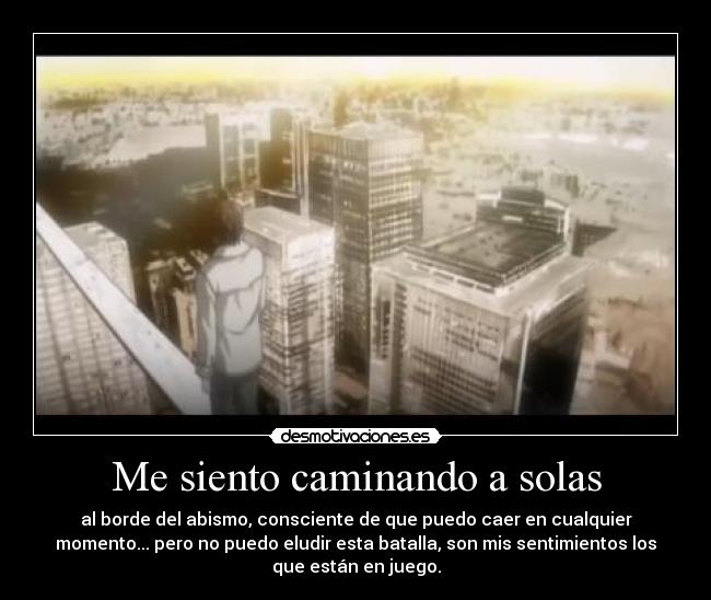 Me siento caminando a solas - al borde del abismo, consciente de que puedo caer en cualquier
momento... pero no puedo eludir esta batalla, son mis sentimientos los
que están en juego.