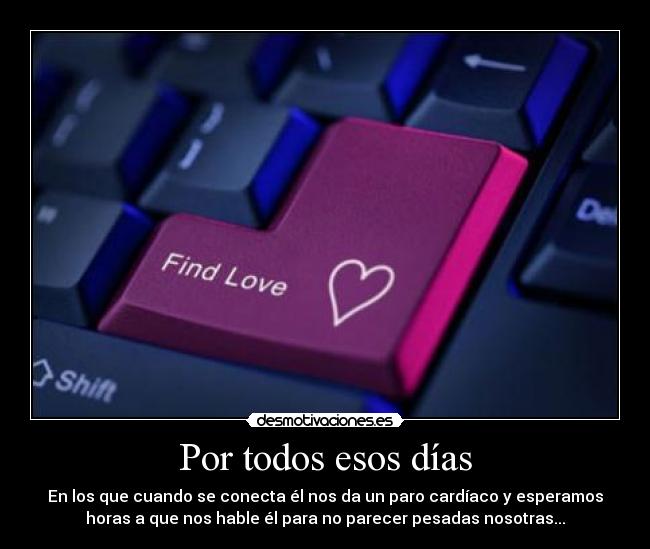 Por todos esos días - En los que cuando se conecta él nos da un paro cardíaco y esperamos
horas a que nos hable él para no parecer pesadas nosotras...