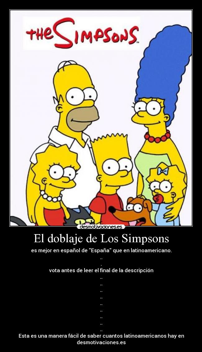 El doblaje de Los Simpsons - es mejor en español de España que en latinoamericano.
..
.
vota antes de leer el final de la descripción
..
..
..
..
..
..
..
..
..
Esta es una manera fácil de saber cuantos latinoamericanos hay en
desmotivaciones.es