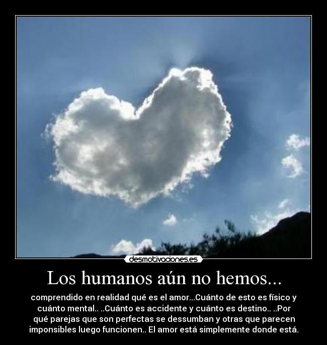 Los humanos aún no hemos... - comprendido en realidad qué es el amor...Cuánto de esto es físico y
cuánto mental.. ..Cuánto es accidente y cuánto es destino.. ..Por
qué parejas que son perfectas se dessumban y otras que parecen
imponsibles luego funcionen.. El amor está simplemente donde está.