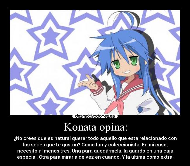 Konata opina: - ¿No crees que es natural querer todo aquello que esta relacionado con
las series que te gustan? Como fan y coleccionista. En mi caso,
necesito al menos tres. Una para quedármela, la guardo en una caja
especial. Otra para mirarla de vez en cuando. Y la ultima como extra.