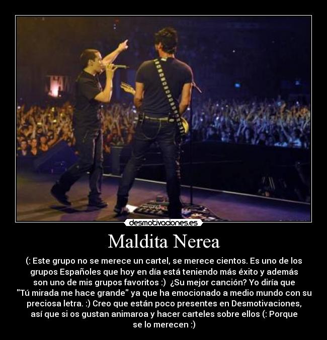 Maldita Nerea - (: Este grupo no se merece un cartel, se merece cientos. Es uno de los
grupos Españoles que hoy en día está teniendo más éxito y además
son uno de mis grupos favoritos :) ¿Su mejor canción? Yo diría que
Tú mirada me hace grande ya que ha emocionado a medio mundo con su
preciosa letra. :) Creo que están poco presentes en Desmotivaciones,
así que si os gustan animaroa y hacer carteles sobre ellos (: Porque
se lo merecen :)