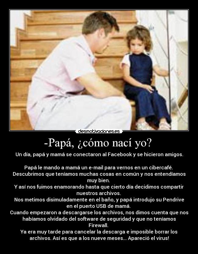 -Papá, ¿cómo nací yo? - Un día, papá y mamá se conectaron al Facebook y se hicieron amigos.
Papá le mando a mamá un e-mail para vernos en un cibercafé.
Descubrimos que teníamos muchas cosas en común y nos entendíamos
muy bien.
Y así nos fuimos enamorando hasta que cierto día decidimos compartir
nuestros archivos.
Nos metimos disimuladamente en el baño, y papá introdujo su Pendrive
en el puerto USB de mamá.
Cuando empezaron a descargarse los archivos, nos dimos cuenta que nos
habíamos olvidado del software de seguridad y que no teníamos
Firewall.
Ya era muy tarde para cancelar la descarga e imposible borrar los
archivos. Así es que a los nueve meses... Apareció el virus!