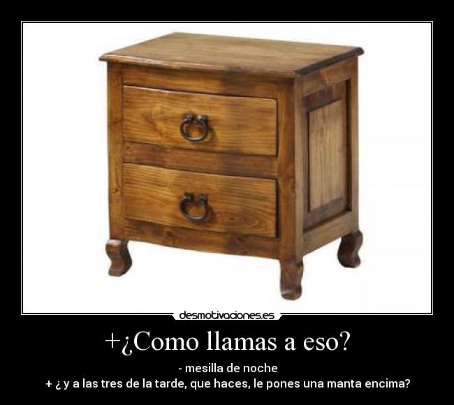 +¿Como llamas a eso? - - mesilla de noche
+ ¿ y a las tres de la tarde, que haces, le pones una manta encima?