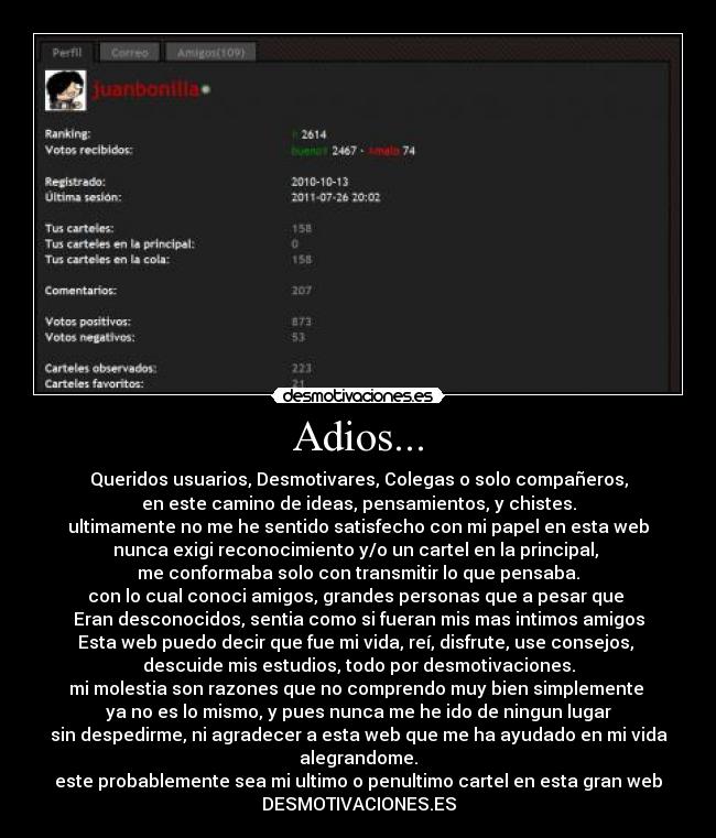 Adios... - Queridos usuarios, Desmotivares, Colegas o solo compañeros,
en este camino de ideas, pensamientos, y chistes.
ultimamente no me he sentido satisfecho con mi papel en esta web
nunca exigi reconocimiento y/o un cartel en la principal, 
me conformaba solo con transmitir lo que pensaba.
con lo cual conoci amigos, grandes personas que a pesar que 
Eran desconocidos, sentia como si fueran mis mas intimos amigos
Esta web puedo decir que fue mi vida, reí, disfrute, use consejos, 
descuide mis estudios, todo por desmotivaciones.
mi molestia son razones que no comprendo muy bien simplemente 
ya no es lo mismo, y pues nunca me he ido de ningun lugar
sin despedirme, ni agradecer a esta web que me ha ayudado en mi vida
alegrandome.
este probablemente sea mi ultimo o penultimo cartel en esta gran web
DESMOTIVACIONES.ES