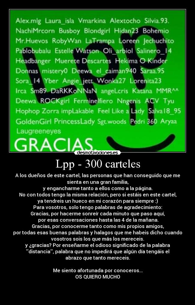 Lpp - 300 carteles - A los dueños de este cartel, las personas que han conseguido que me
sienta en una gran familia,
y engancharme tanto a ellos como a la página.
No con todos tengo la misma relación, pero si estáis en este cartel,
ya tendreis un hueco en mi corazón para siempre :)
Para vosotros, solo tengo palabras de agradecimiento:
Gracias, por hacerme sonreír cada minuto que paso aquí,
 por esas conversaciones hasta las 4 de la mañana.
Gracias, por conocerme tanto como mis propios amigos,
por todas esas buenas palabras y halagos que me habeis dicho cuando
vosotros sois los que más los mereceis.
y ¿gracias? Por enseñarme el odioso significado de la palabra
distancia, palabra que no impedirá que algún día tengáis el
abrazo que tanto mereceis.

Me siento afortunada por conoceros...
OS QUIERO MUCHO



