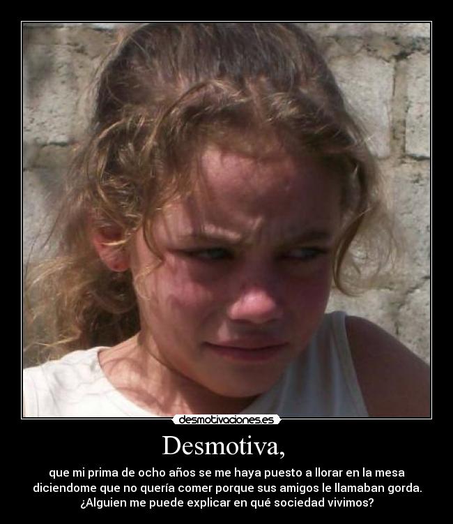 Desmotiva,  - que mi prima de ocho años se me haya puesto a llorar en la mesa
diciendome que no quería comer porque sus amigos le llamaban gorda.
¿Alguien me puede explicar en qué sociedad vivimos?