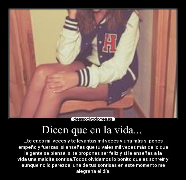 Dicen que en la vida... - ...te caes mil veces y te levantas mil veces y una más si pones
empeño y fuerzas, si enseñas que tu vales mil veces más de lo que
la gente se piensa, si te propones ser feliz y si le enseñas a la
vida una maldita sonrisa.Todos olvidamos lo bonito que es sonreír y
aunque no lo parezca, una de tus sonrisas en este momento me
alegraría el día.
