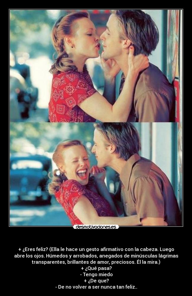 - + ¿Eres feliz? (Ella le hace un gesto afirmativo con la cabeza. Luego
abre los ojos. Húmedos y arrobados, anegados de minúsculas lágrimas
transparentes, brillantes de amor, preciosos. Él la mira.)
+ ¿Qué pasa?
- Tengo miedo
+ ¿De que?
- De no volver a ser nunca tan feliz..