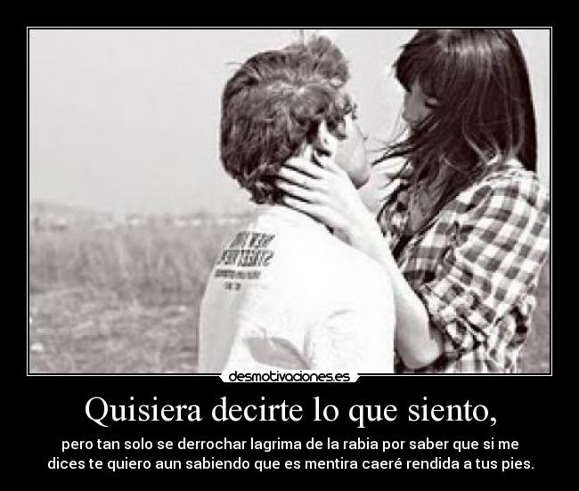 Quisiera decirte lo que siento, - pero tan solo se derrochar lagrima de la rabia por saber que si me
dices te quiero aun sabiendo que es mentira caeré rendida a tus pies.