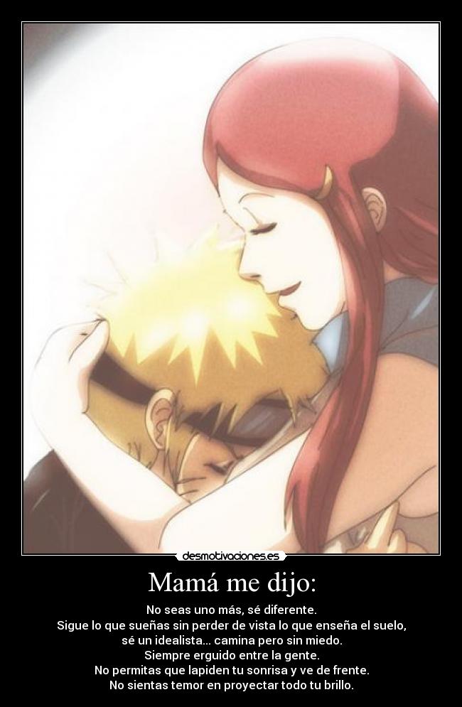 Mamá me dijo: - No seas uno más, sé diferente.
Sigue lo que sueñas sin perder de vista lo que enseña el suelo,
sé un idealista... camina pero sin miedo.
Siempre erguido entre la gente.
No permitas que lapiden tu sonrisa y ve de frente.
No sientas temor en proyectar todo tu brillo.