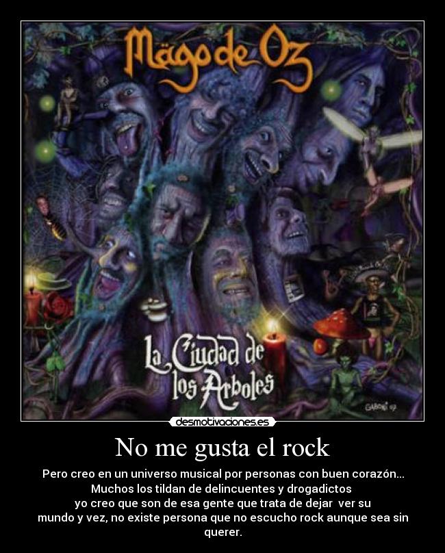 No me gusta el rock - Pero creo en un universo musical por personas con buen corazón...
Muchos los tildan de delincuentes y drogadictos 
yo creo que son de esa gente que trata de dejar  ver su
mundo y vez, no existe persona que no escucho rock aunque sea sin querer.