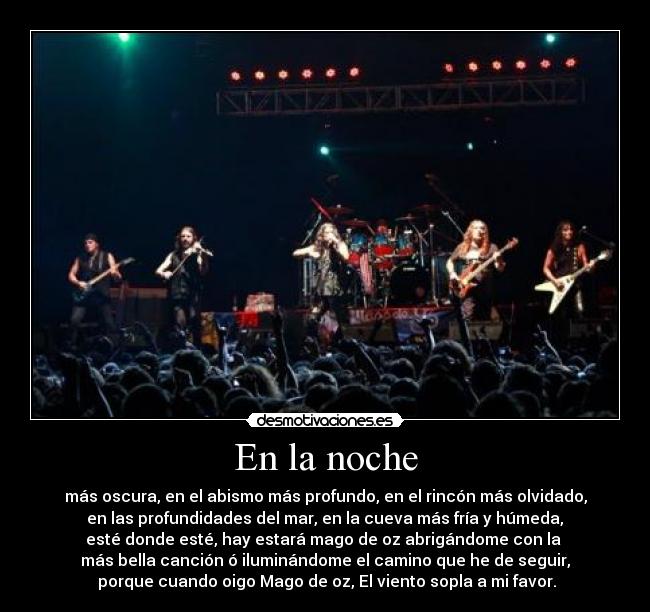 En la noche - más oscura, en el abismo más profundo, en el rincón más olvidado,
 en las profundidades del mar, en la cueva más fría y húmeda, 
esté donde esté, hay estará mago de oz abrigándome con la 
más bella canción ó iluminándome el camino que he de seguir,
 porque cuando oigo Mago de oz, El viento sopla a mi favor.
