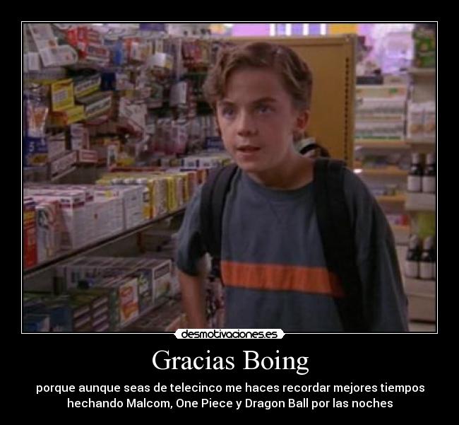 Gracias Boing - porque aunque seas de telecinco me haces recordar mejores tiempos
hechando Malcom, One Piece y Dragon Ball por las noches