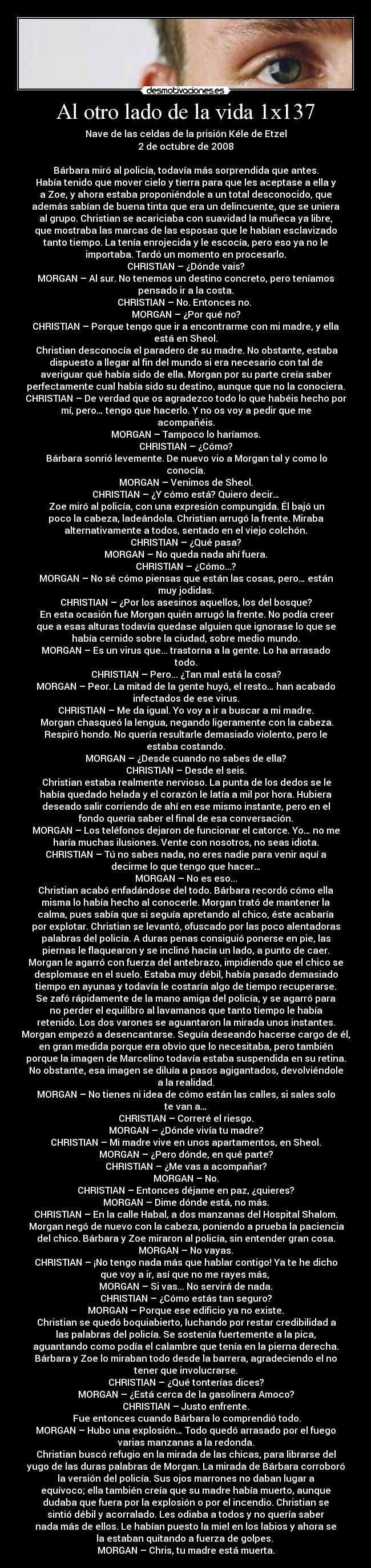 Al otro lado de la vida 1x137 - Nave de las celdas de la prisión Kéle de Etzel
2 de octubre de 2008

Bárbara miró al policía, todavía más sorprendida que antes.
Había tenido que mover cielo y tierra para que les aceptase a ella y
a Zoe, y ahora estaba proponiéndole a un total desconocido, que
además sabían de buena tinta que era un delincuente, que se uniera
al grupo. Christian se acariciaba con suavidad la muñeca ya libre,
que mostraba las marcas de las esposas que le habían esclavizado
tanto tiempo. La tenía enrojecida y le escocía, pero eso ya no le
importaba. Tardó un momento en procesarlo.
CHRISTIAN – ¿Dónde vais?
MORGAN – Al sur. No tenemos un destino concreto, pero teníamos
pensado ir a la costa.
CHRISTIAN – No. Entonces no. 
MORGAN – ¿Por qué no?
CHRISTIAN – Porque tengo que ir a encontrarme con mi madre, y ella
está en Sheol.
	Christian desconocía el paradero de su madre. No obstante, estaba
dispuesto a llegar al fin del mundo si era necesario con tal de
averiguar qué había sido de ella. Morgan por su parte creía saber
perfectamente cual había sido su destino, aunque que no la conociera.
CHRISTIAN – De verdad que os agradezco todo lo que habéis hecho por
mí, pero… tengo que hacerlo. Y no os voy a pedir que me
acompañéis.
MORGAN – Tampoco lo haríamos.
CHRISTIAN – ¿Cómo?
	Bárbara sonrió levemente. De nuevo vio a Morgan tal y como lo
conocía.
MORGAN – Venimos de Sheol.
CHRISTIAN – ¿Y cómo está? Quiero decir…
	Zoe miró al policía, con una expresión compungida. Él bajó un
poco la cabeza, ladeándola. Christian arrugó la frente. Miraba
alternativamente a todos, sentado en el viejo colchón.
CHRISTIAN – ¿Qué pasa?
MORGAN – No queda nada ahí fuera.
CHRISTIAN – ¿Cómo...?
MORGAN – No sé cómo piensas que están las cosas, pero… están
muy jodidas.
CHRISTIAN – ¿Por los asesinos aquellos, los del bosque?
	En esta ocasión fue Morgan quién arrugó la frente. No podía creer
que a esas alturas todavía quedase alguien que ignorase lo que se
había cernido sobre la ciudad, sobre medio mundo.
MORGAN – Es un virus que... trastorna a la gente. Lo ha arrasado
todo.
CHRISTIAN – Pero... ¿Tan mal está la cosa?
MORGAN – Peor. La mitad de la gente huyó, el resto… han acabado
infectados de ese virus.
CHRISTIAN – Me da igual. Yo voy a ir a buscar a mi madre.
	Morgan chasqueó la lengua, negando ligeramente con la cabeza.
Respiró hondo. No quería resultarle demasiado violento, pero le
estaba costando.
MORGAN – ¿Desde cuando no sabes de ella?
CHRISTIAN – Desde el seis.
	Christian estaba realmente nervioso. La punta de los dedos se le
había quedado helada y el corazón le latía a mil por hora. Hubiera
deseado salir corriendo de ahí en ese mismo instante, pero en el
fondo quería saber el final de esa conversación.
MORGAN – Los teléfonos dejaron de funcionar el catorce. Yo… no me
haría muchas ilusiones. Vente con nosotros, no seas idiota.
CHRISTIAN – Tú no sabes nada, no eres nadie para venir aquí a
decirme lo que tengo que hacer…
MORGAN – No es eso...
Christian acabó enfadándose del todo. Bárbara recordó cómo ella
misma lo había hecho al conocerle. Morgan trató de mantener la
calma, pues sabía que si seguía apretando al chico, éste acabaría
por explotar. Christian se levantó, ofuscado por las poco alentadoras
palabras del policía. A duras penas consiguió ponerse en pie, las
piernas le flaquearon y se inclinó hacia un lado, a punto de caer.
Morgan le agarró con fuerza del antebrazo, impidiendo que el chico se
desplomase en el suelo. Estaba muy débil, había pasado demasiado
tiempo en ayunas y todavía le costaría algo de tiempo recuperarse.
Se zafó rápidamente de la mano amiga del policía, y se agarró para
no perder el equilibro al lavamanos que tanto tiempo le había
retenido. Los dos varones se aguantaron la mirada unos instantes.
Morgan empezó a desencantarse. Seguía deseando hacerse cargo de él,
en gran medida porque era obvio que lo necesitaba, pero también
porque la imagen de Marcelino todavía estaba suspendida en su retina.
No obstante, esa imagen se diluía a pasos agigantados, devolviéndole
a la realidad.
MORGAN – No tienes ni idea de cómo están las calles, si sales solo
te van a…
CHRISTIAN – Correré el riesgo.
MORGAN – ¿Dónde vivía tu madre?
CHRISTIAN – Mi madre vive en unos apartamentos, en Sheol.
MORGAN – ¿Pero dónde, en qué parte?
CHRISTIAN – ¿Me vas a acompañar?
MORGAN – No.
CHRISTIAN – Entonces déjame en paz, ¿quieres?
MORGAN – Dime dónde está, no más.
CHRISTIAN – En la calle Habal, a dos manzanas del Hospital Shalom.
	Morgan negó de nuevo con la cabeza, poniendo a prueba la paciencia
del chico. Bárbara y Zoe miraron al policía, sin entender gran cosa.
MORGAN – No vayas.
CHRISTIAN – ¡No tengo nada más que hablar contigo! Ya te he dicho
que voy a ir, así que no me rayes más, 
MORGAN – Si vas... No servirá de nada.
CHRISTIAN – ¿Cómo estás tan seguro?
MORGAN – Porque ese edificio ya no existe.
	Christian se quedó boquiabierto, luchando por restar credibilidad a
las palabras del policía. Se sostenía fuertemente a la pica,
aguantando como podía el calambre que tenía en la pierna derecha.
Bárbara y Zoe lo miraban todo desde la barrera, agradeciendo el no
tener que involucrarse.
CHRISTIAN – ¿Qué tonterías dices?
MORGAN – ¿Está cerca de la gasolinera Amoco?
CHRISTIAN – Justo enfrente.
	Fue entonces cuando Bárbara lo comprendió todo.
MORGAN – Hubo una explosión… Todo quedó arrasado por el fuego
varias manzanas a la redonda.
Christian buscó refugio en la mirada de las chicas, para librarse del
yugo de las duras palabras de Morgan. La mirada de Bárbara corroboró
la versión del policía. Sus ojos marrones no daban lugar a
equívoco; ella también creía que su madre había muerto, aunque
dudaba que fuera por la explosión o por el incendio. Christian se
sintió débil y acorralado. Les odiaba a todos y no quería saber
nada más de ellos. Le habían puesto la miel en los labios y ahora se
la estaban quitando a fuerza de golpes. 
MORGAN – Chris, tu madre está muerta.