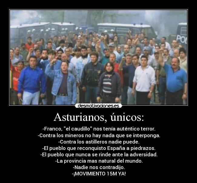 Asturianos, únicos: - -Franco, el caudillo nos tenía auténtico terror.
-Contra los mineros no hay nada que se interponga.
-Contra los astilleros nadie puede.
-El pueblo que reconquisto España a piedrazos.
-El pueblo que nunca se rinde ante la adversidad.
-La provincia mas natural del mundo.
-Nadie nos contradijo.
-¡MOVIMIENTO 15M YA!