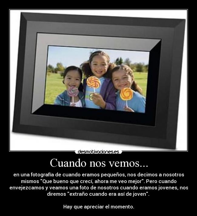 Cuando nos vemos... - en una fotografía de cuando eramos pequeños, nos decimos a nosotros
mismos Que bueno que crecí, ahora me veo mejor. Pero cuando
envejezcamos y veamos una foto de nosotros cuando eramos jovenes, nos
diremos extraño cuando era así de joven. 

Hay que apreciar el momento.