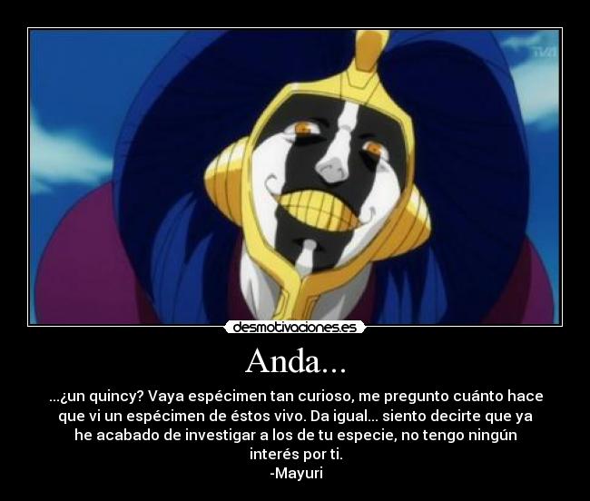 Anda... - ...¿un quincy? Vaya espécimen tan curioso, me pregunto cuánto hace
que vi un espécimen de éstos vivo. Da igual... siento decirte que ya
he acabado de investigar a los de tu especie, no tengo ningún
interés por ti.
-Mayuri
