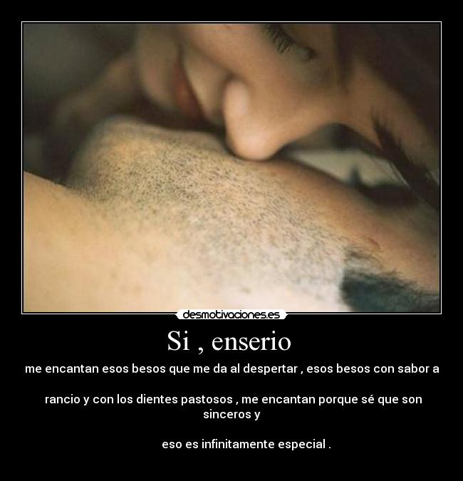 Si , enserio  - me encantan esos besos que me da al despertar , esos besos con sabor a

 rancio y con los dientes pastosos , me encantan porque sé que son sinceros y

          eso es infinitamente especial .
