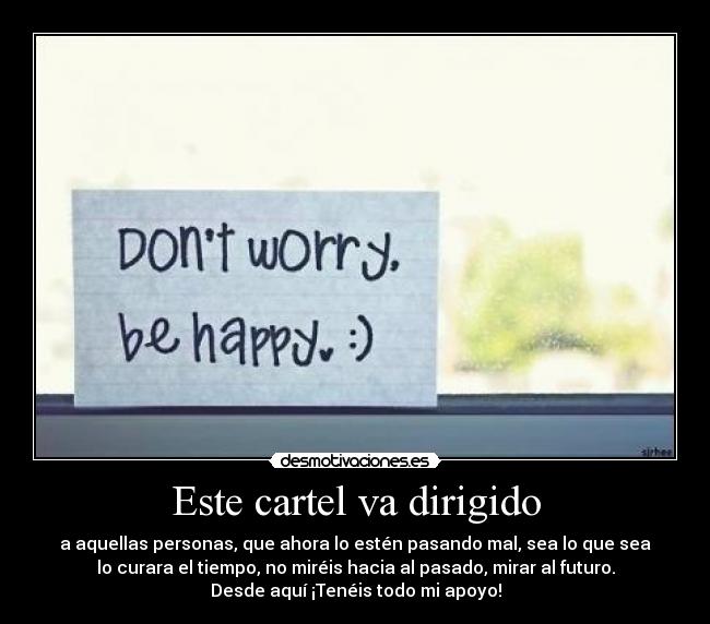 Este cartel va dirigido - a aquellas personas, que ahora lo estén pasando mal, sea lo que sea
lo curara el tiempo, no miréis hacia al pasado, mirar al futuro.
Desde aquí ¡Tenéis todo mi apoyo!