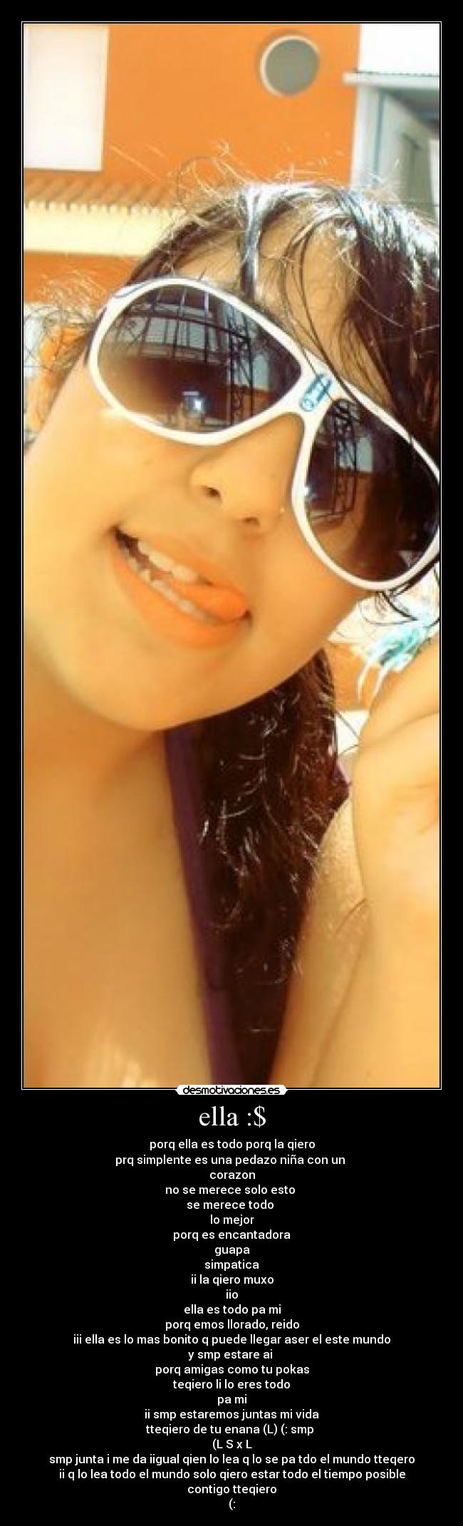 ella :$ - porq ella es todo porq la qiero
prq simplente es una pedazo niña con un 
corazon
no se merece solo esto 
se merece todo 
lo mejor
porq es encantadora
guapa
simpatica
ii la qiero muxo
iio
ella es todo pa mi
porq emos llorado, reido
iii ella es lo mas bonito q puede llegar aser el este mundo
y smp estare ai 
porq amigas como tu pokas
teqiero li lo eres todo
pa mi
ii smp estaremos juntas mi vida
tteqiero de tu enana (L) (: smp 
(L S x L
smp junta i me da iigual qien lo lea q lo se pa tdo el mundo tteqero
ii q lo lea todo el mundo solo qiero estar todo el tiempo posible
contigo tteqiero
(: