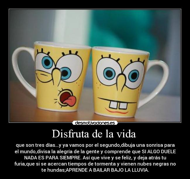 Disfruta de la vida - que son tres días...y ya vamos por el segundo,dibuja una sonrisa para
el mundo,divisa la alegría de la gente y comprende que SI ALGO DUELE
NADA ES PARA SIEMPRE. Así que vive y se feliz, y deja atrás tu
furia,que si se acercan tiempos de tormenta y vienen nubes negras no
te hundas;APRENDE A BAILAR BAJO LA LLUVIA.