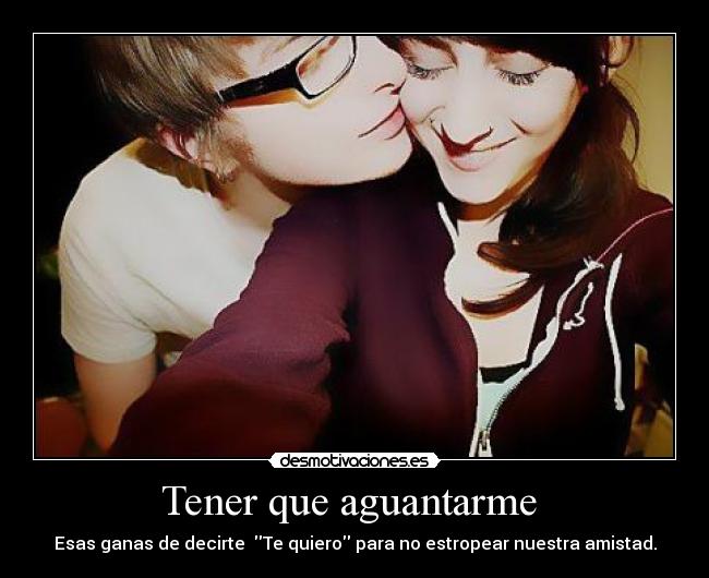 Tener que aguantarme  - Esas ganas de decirte  Te quiero para no estropear nuestra amistad.
