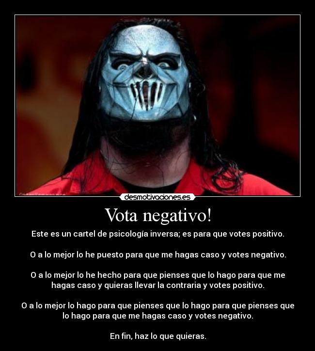 Vota negativo! - Este es un cartel de psicología inversa; es para que votes positivo.

O a lo mejor lo he puesto para que me hagas caso y votes negativo.

O a lo mejor lo he hecho para que pienses que lo hago para que me
hagas caso y quieras llevar la contraria y votes positivo.

O a lo mejor lo hago para que pienses que lo hago para que pienses que
lo hago para que me hagas caso y votes negativo.

En fin, haz lo que quieras.