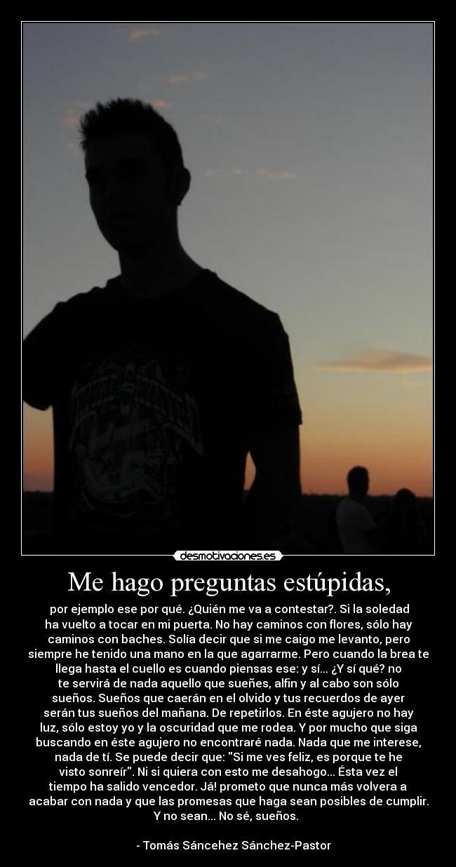 Me hago preguntas estúpidas, - por ejemplo ese por qué. ¿Quién me va a contestar?. Si la soledad
ha vuelto a tocar en mi puerta. No hay caminos con flores, sólo hay
caminos con baches. Solía decir que si me caigo me levanto, pero
siempre he tenido una mano en la que agarrarme. Pero cuando la brea te
llega hasta el cuello es cuando piensas ese: y sí... ¿Y sí qué? no
te servirá de nada aquello que sueñes, alfin y al cabo son sólo
sueños. Sueños que caerán en el olvido y tus recuerdos de ayer
serán tus sueños del mañana. De repetirlos. En éste agujero no hay
luz, sólo estoy yo y la oscuridad que me rodea. Y por mucho que siga
buscando en éste agujero no encontraré nada. Nada que me interese,
nada de tí. Se puede decir que: Si me ves feliz, es porque te he
visto sonreír. Ni si quiera con esto me desahogo... Ésta vez el
tiempo ha salido vencedor. Já! prometo que nunca más volvera a
acabar con nada y que las promesas que haga sean posibles de cumplir.
Y no sean... No sé, sueños.
- Tomás Sáncehez Sánchez-Pastor
