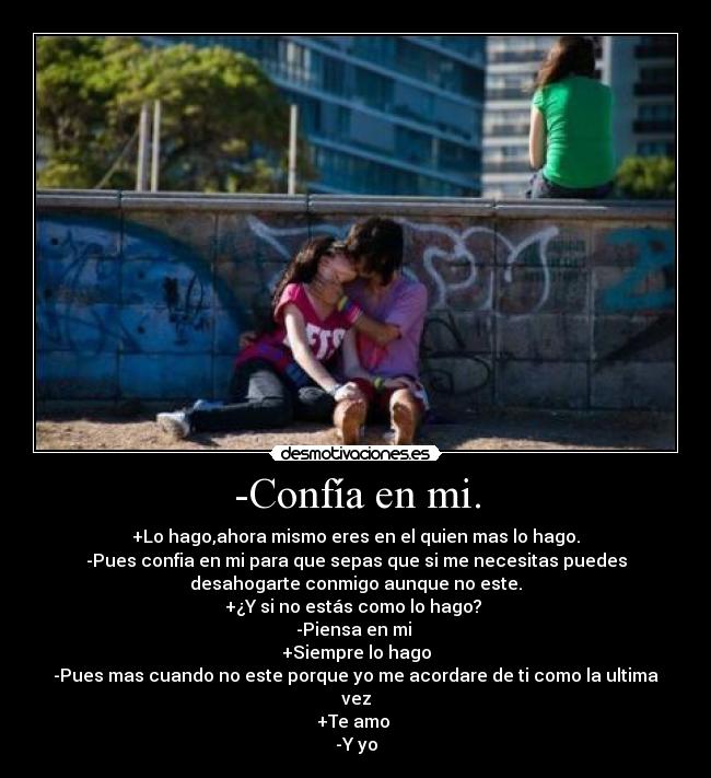 -Confía en mi. - +Lo hago,ahora mismo eres en el quien mas lo hago.
-Pues confia en mi para que sepas que si me necesitas puedes
desahogarte conmigo aunque no este.
+¿Y si no estás como lo hago?
-Piensa en mi
+Siempre lo hago
-Pues mas cuando no este porque yo me acordare de ti como la ultima
vez
+Te amo
-Y yo