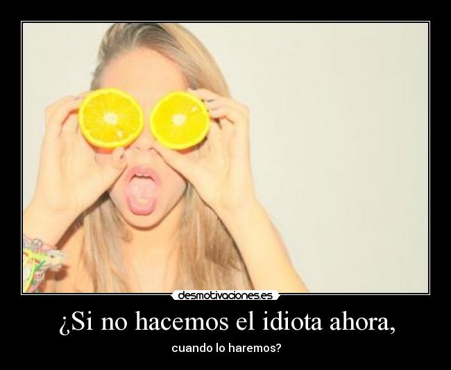¿Si no hacemos el idiota ahora, - cuando lo haremos?