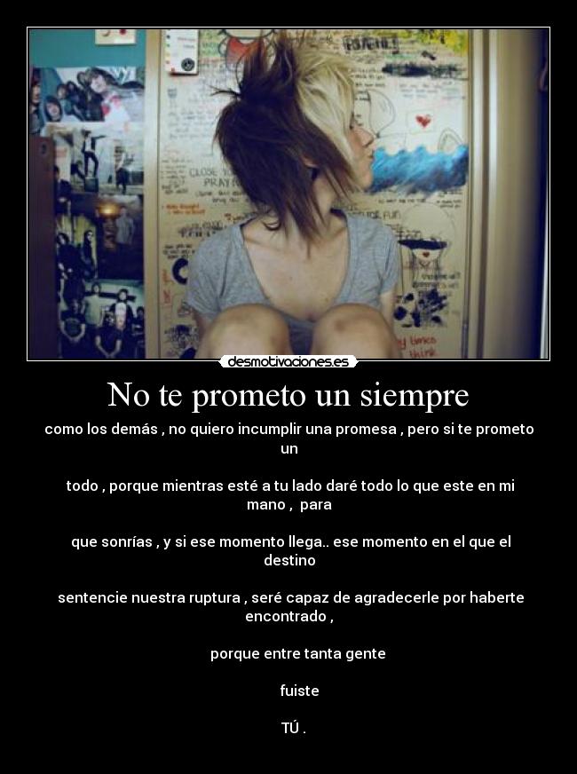 No te prometo un siempre - como los demás , no quiero incumplir una promesa , pero si te prometo un

 todo , porque mientras esté a tu lado daré todo lo que este en mi mano ,  para

 que sonrías , y si ese momento llega.. ese momento en el que el destino

 sentencie nuestra ruptura , seré capaz de agradecerle por haberte encontrado ,

     porque entre tanta gente

      fuiste
 
    TÚ . 
