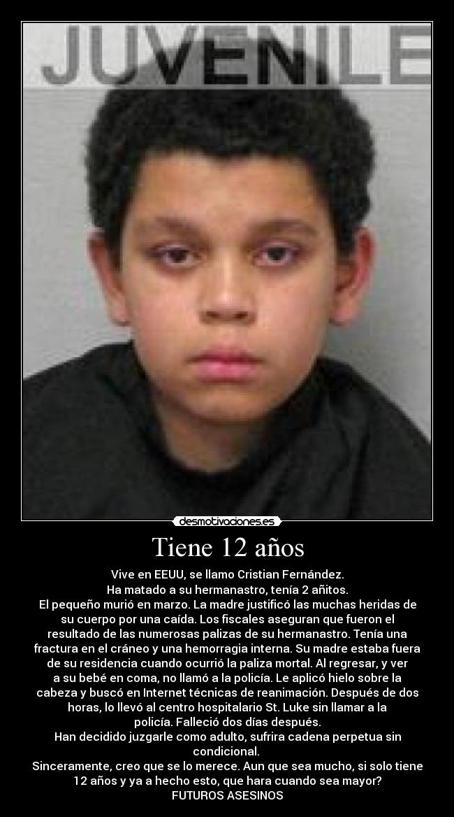 Tiene 12 años - Vive en EEUU, se llamo Cristian Fernández.
Ha matado a su hermanastro, tenía 2 añitos.
El pequeño murió en marzo. La madre justificó las muchas heridas de
su cuerpo por una caída. Los fiscales aseguran que fueron el
resultado de las numerosas palizas de su hermanastro. Tenía una
fractura en el cráneo y una hemorragia interna. Su madre estaba fuera
de su residencia cuando ocurrió la paliza mortal. Al regresar, y ver
a su bebé en coma, no llamó a la policía. Le aplicó hielo sobre la
cabeza y buscó en Internet técnicas de reanimación. Después de dos
horas, lo llevó al centro hospitalario St. Luke sin llamar a la
policía. Falleció dos días después.
Han decidido juzgarle como adulto, sufrira cadena perpetua sin
condicional.
Sinceramente, creo que se lo merece. Aun que sea mucho, si solo tiene
12 años y ya a hecho esto, que hara cuando sea mayor?
FUTUROS ASESINOS