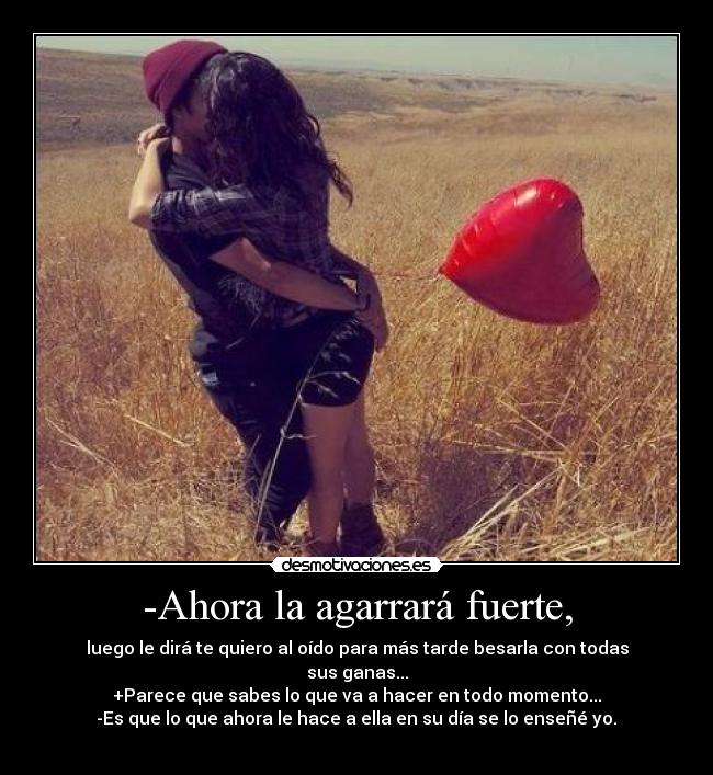 -Ahora la agarrará fuerte, - luego le dirá te quiero al oído para más tarde besarla con todas sus ganas...
+Parece que sabes lo que va a hacer en todo momento...
-Es que lo que ahora le hace a ella en su día se lo enseñé yo.♥