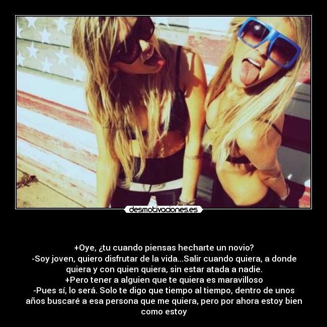 - +Oye, ¿tu cuando piensas hecharte un novio?
-Soy joven, quiero disfrutar de la vida...Salir cuando quiera, a donde
quiera y con quien quiera, sin estar atada a nadie.
+Pero tener a alguien que te quiera es maravilloso
-Pues sí, lo será. Solo te digo que tiempo al tiempo, dentro de unos
años buscaré a esa persona que me quiera, pero por ahora estoy bien
como estoy
