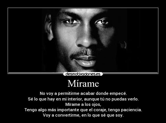 Mírame - No voy a permitirme acabar donde empecé.
Sé lo que hay en mi interior, aunque tú no puedas verlo.
Mírame a los ojos,
Tengo algo más importante que el coraje, tengo paciencia.
Voy a convertirme, en lo que sé que soy.