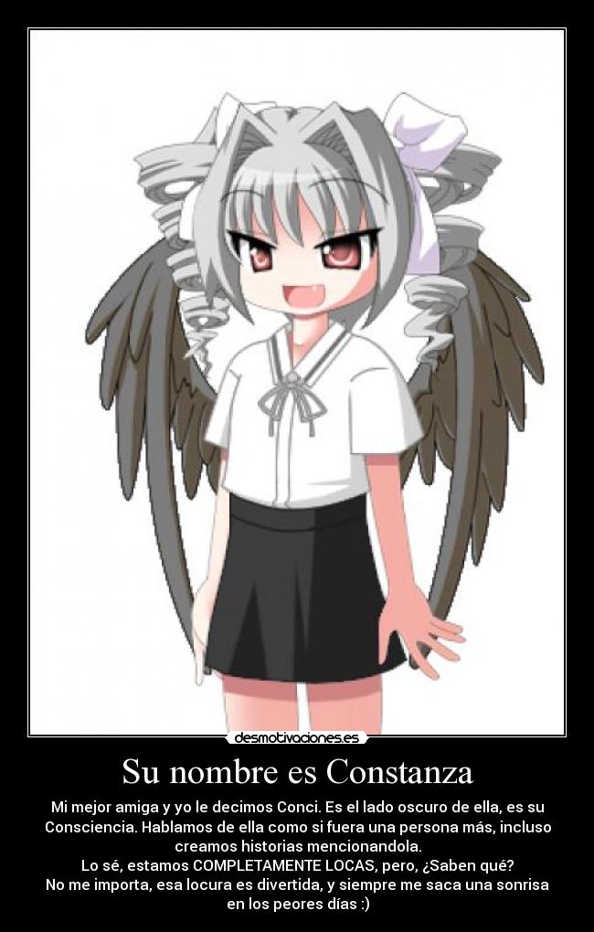 Su nombre es Constanza - Mi mejor amiga y yo le decimos Conci. Es el lado oscuro de ella, es su
Consciencia. Hablamos de ella como si fuera una persona más, incluso
creamos historias mencionandola.
Lo sé, estamos COMPLETAMENTE LOCAS, pero, ¿Saben qué?
No me importa, esa locura es divertida, y siempre me saca una sonrisa
en los peores días :)