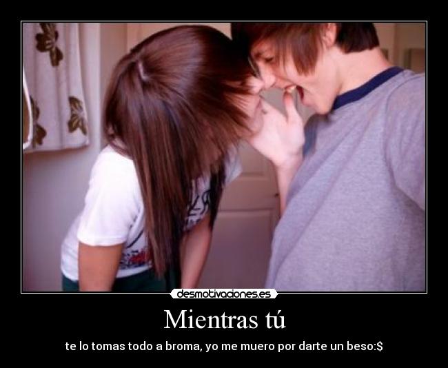 Mientras tú - te lo tomas todo a broma, yo me muero por darte un beso:$