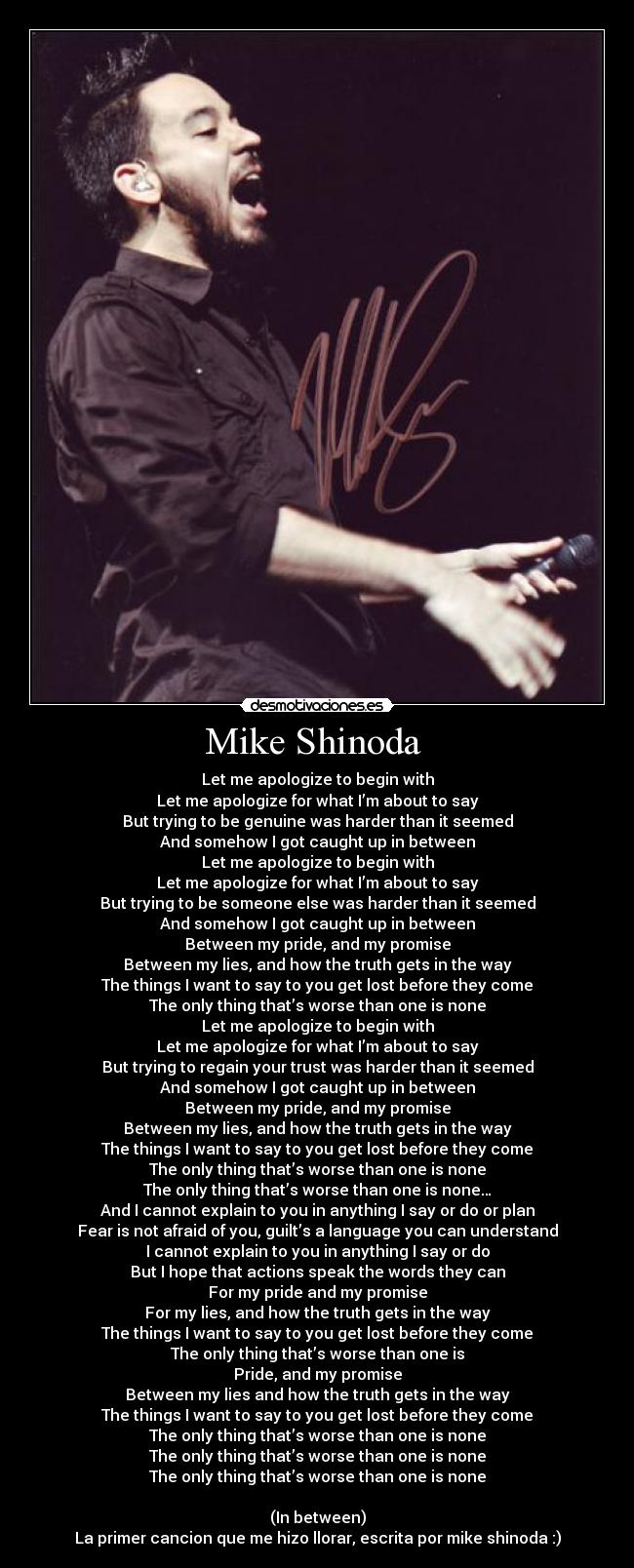 Mike Shinoda - Let me apologize to begin with
Let me apologize for what I’m about to say
But trying to be genuine was harder than it seemed
And somehow I got caught up in between
Let me apologize to begin with
Let me apologize for what I’m about to say
But trying to be someone else was harder than it seemed
And somehow I got caught up in between
Between my pride, and my promise
Between my lies, and how the truth gets in the way
The things I want to say to you get lost before they come
The only thing that’s worse than one is none
Let me apologize to begin with
Let me apologize for what I’m about to say
But trying to regain your trust was harder than it seemed
And somehow I got caught up in between
Between my pride, and my promise
Between my lies, and how the truth gets in the way
The things I want to say to you get lost before they come
The only thing that’s worse than one is none
The only thing that’s worse than one is none…
And I cannot explain to you in anything I say or do or plan
Fear is not afraid of you, guilt’s a language you can understand
I cannot explain to you in anything I say or do
But I hope that actions speak the words they can
For my pride and my promise
For my lies, and how the truth gets in the way
The things I want to say to you get lost before they come
The only thing that’s worse than one is
Pride, and my promise
Between my lies and how the truth gets in the way
The things I want to say to you get lost before they come
The only thing that’s worse than one is none
The only thing that’s worse than one is none
The only thing that’s worse than one is none
(In between)
La primer cancion que me hizo llorar, escrita por mike shinoda :)