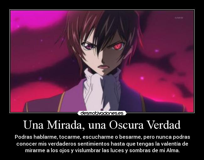 Una Mirada, una Oscura Verdad - Podras hablarme, tocarme, escucharme o besarme, pero nunca podras
conocer mis verdaderos sentimientos hasta que tengas la valentía de
mirarme a los ojos y vislumbrar las luces y sombras de mi Alma.
