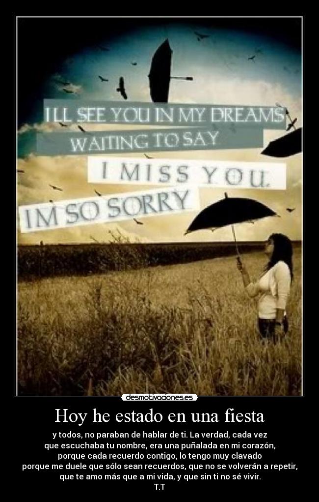 Hoy he estado en una fiesta - y todos, no paraban de hablar de ti. La verdad, cada vez
que escuchaba tu nombre, era una puñalada en mi corazón,
porque cada recuerdo contigo, lo tengo muy clavado
porque me duele que sólo sean recuerdos, que no se volverán a repetir,
que te amo más que a mi vida, y que sin ti no sé vivir.
T.T