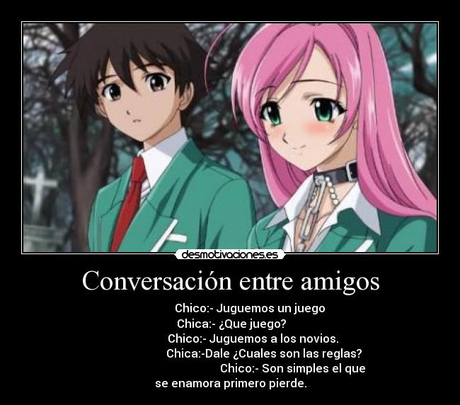 Conversación entre amigos -               Chico:- Juguemos un juego
  Chica:- ¿Que juego? 
                Chico:- Juguemos a los novios.
                        Chica:-Dale ¿Cuales son las reglas?
                                            Chico:- Son simples el que se enamora primero pierde.
