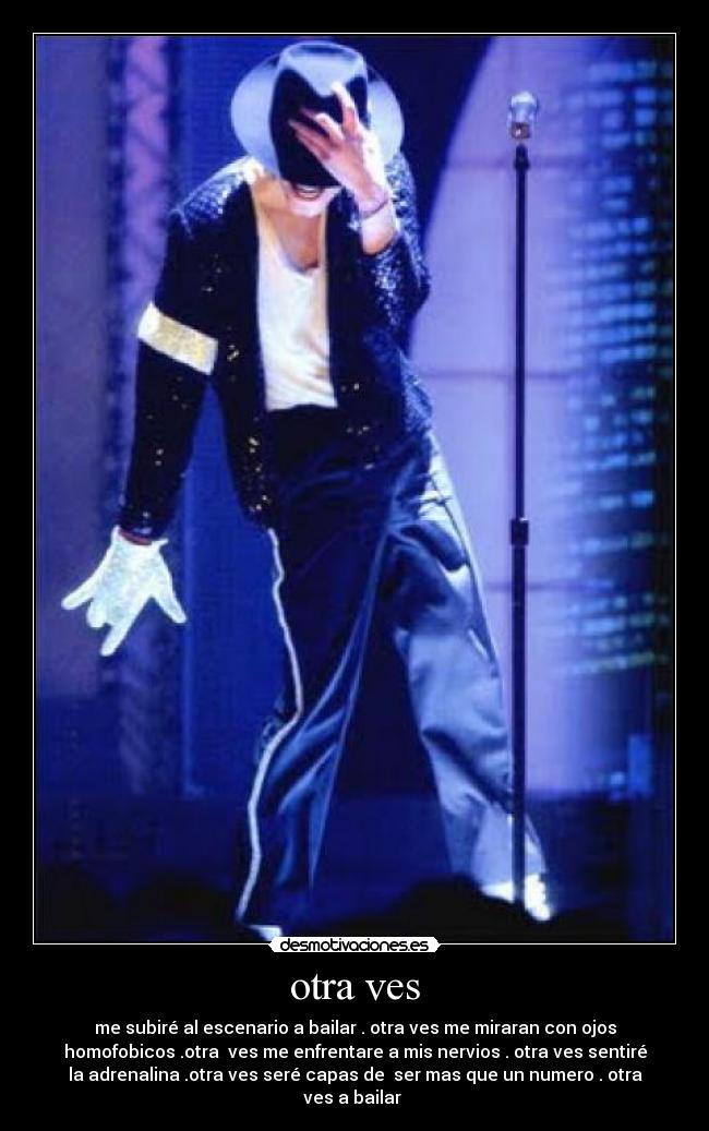 otra ves - me subiré al escenario a bailar . otra ves me miraran con ojos
homofobicos .otra ves me enfrentare a mis nervios . otra ves sentiré
la adrenalina .otra ves seré capas de ser mas que un numero . otra
ves a bailar